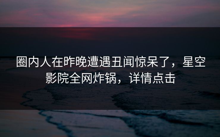 圈内人在昨晚遭遇丑闻惊呆了，星空影院全网炸锅，详情点击