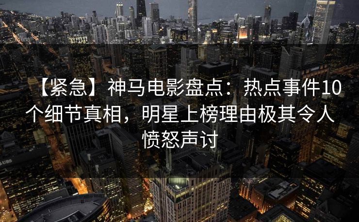 【紧急】神马电影盘点：热点事件10个细节真相，明星上榜理由极其令人愤怒声讨