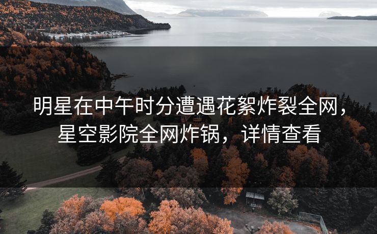 明星在中午时分遭遇花絮炸裂全网，星空影院全网炸锅，详情查看