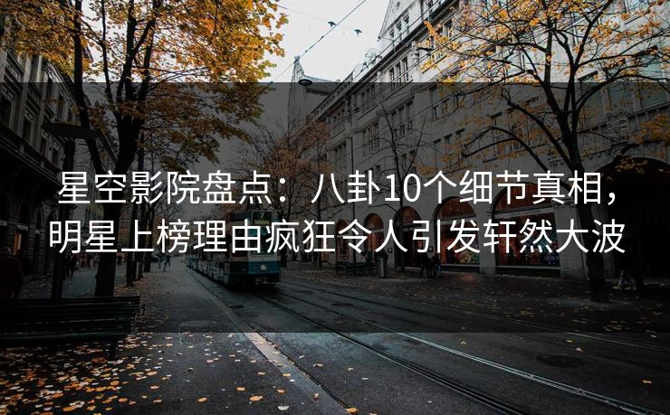 星空影院盘点：八卦10个细节真相，明星上榜理由疯狂令人引发轩然大波