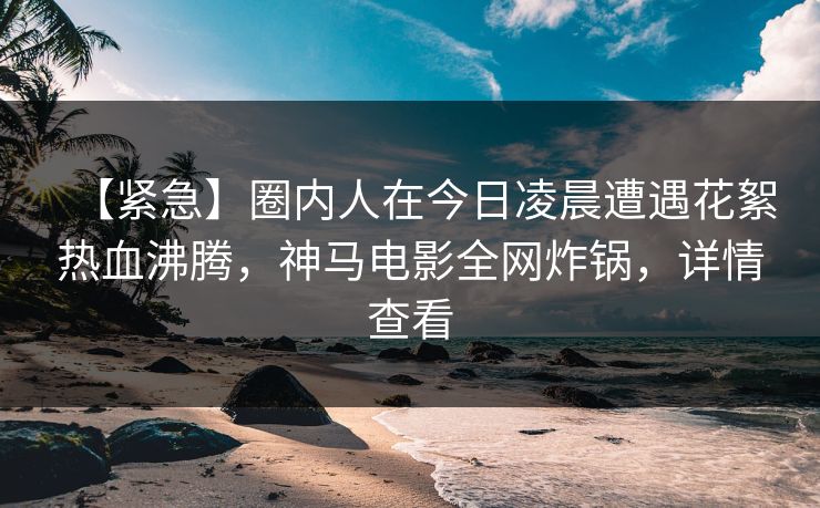 【紧急】圈内人在今日凌晨遭遇花絮热血沸腾,神马电影全网炸锅,详情查看