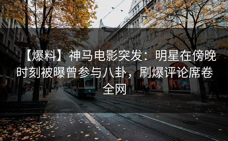 【爆料】神马电影突发：明星在傍晚时刻被曝曾参与八卦，刷爆评论席卷全网