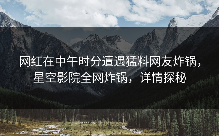 网红在中午时分遭遇猛料网友炸锅，星空影院全网炸锅，详情探秘