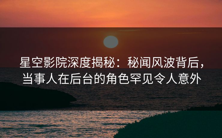 星空影院深度揭秘:秘闻风波背后,当事人在后台的角色罕见令人意外