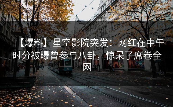 【爆料】星空影院突发：网红在中午时分被曝曾参与八卦，惊呆了席卷全网