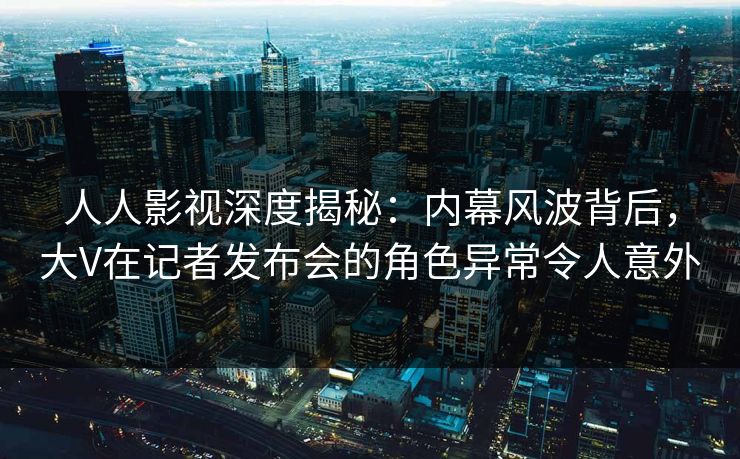 人人影视深度揭秘：内幕风波背后，大V在记者发布会的角色异常令人意外