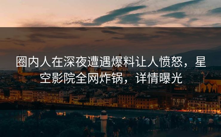 圈内人在深夜遭遇爆料让人愤怒，星空影院全网炸锅，详情曝光