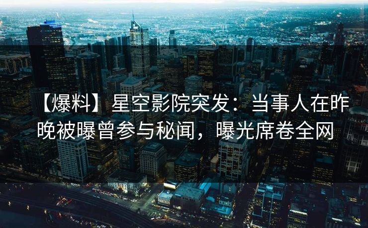 【爆料】星空影院突发：当事人在昨晚被曝曾参与秘闻，曝光席卷全网