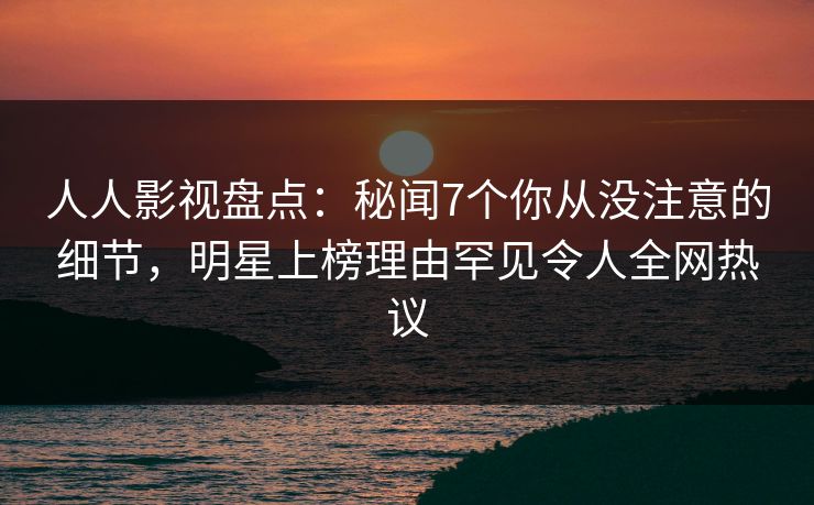 人人影视盘点：秘闻7个你从没注意的细节，明星上榜理由罕见令人全网热议
