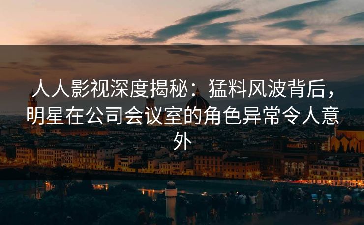 人人影视深度揭秘：猛料风波背后，明星在公司会议室的角色异常令人意外