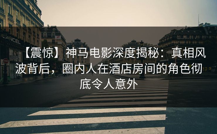 【震惊】神马电影深度揭秘：真相风波背后，圈内人在酒店房间的角色彻底令人意外