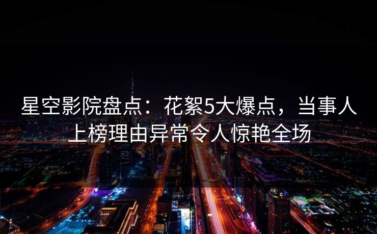 星空影院盘点：花絮5大爆点，当事人上榜理由异常令人惊艳全场