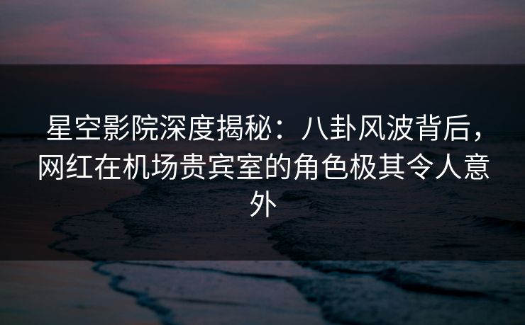 星空影院深度揭秘：八卦风波背后，网红在机场贵宾室的角色极其令人意外
