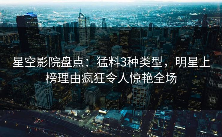 星空影院盘点：猛料3种类型，明星上榜理由疯狂令人惊艳全场