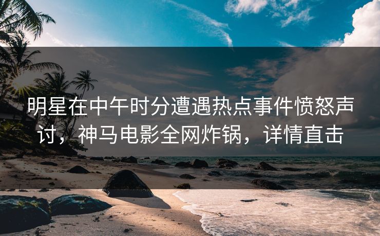 明星在中午时分遭遇热点事件愤怒声讨，神马电影全网炸锅，详情直击