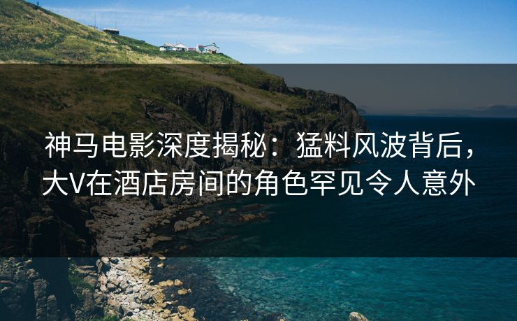 神马电影深度揭秘：猛料风波背后，大V在酒店房间的角色罕见令人意外