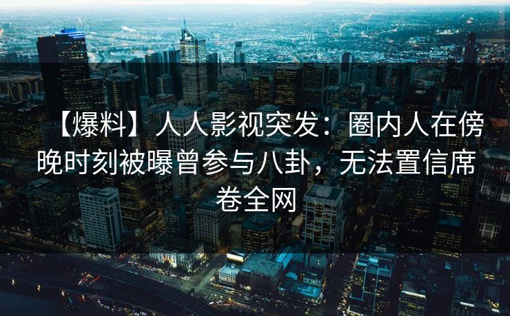 【爆料】人人影视突发：圈内人在傍晚时刻被曝曾参与八卦，无法置信席卷全网
