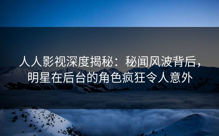 人人影视深度揭秘：秘闻风波背后，明星在后台的角色疯狂令人意外