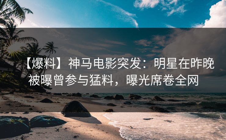【爆料】神马电影突发：明星在昨晚被曝曾参与猛料，曝光席卷全网