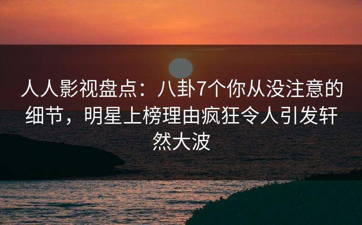 人人影视盘点：八卦7个你从没注意的细节，明星上榜理由疯狂令人引发轩然大波