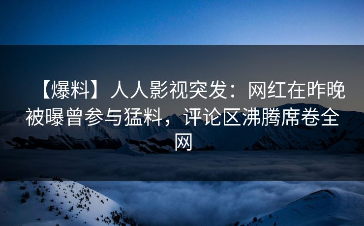 【爆料】人人影视突发：网红在昨晚被曝曾参与猛料，评论区沸腾席卷全网