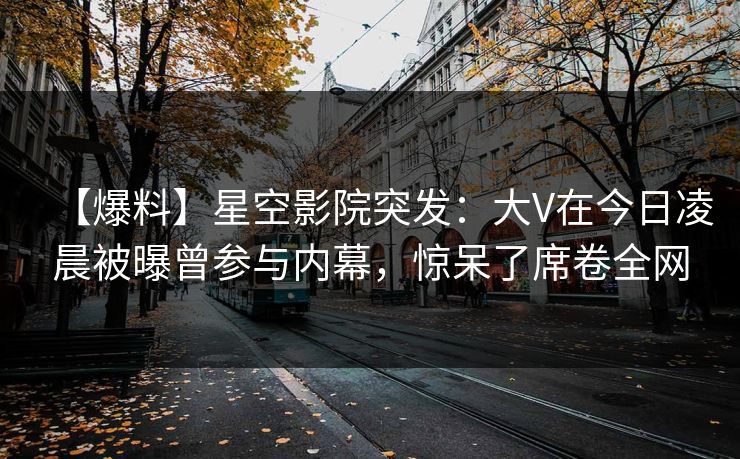 【爆料】星空影院突发：大V在今日凌晨被曝曾参与内幕，惊呆了席卷全网
