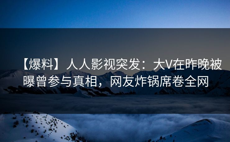 【爆料】人人影视突发：大V在昨晚被曝曾参与真相，网友炸锅席卷全网