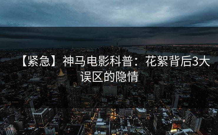 【紧急】神马电影科普：花絮背后3大误区的隐情