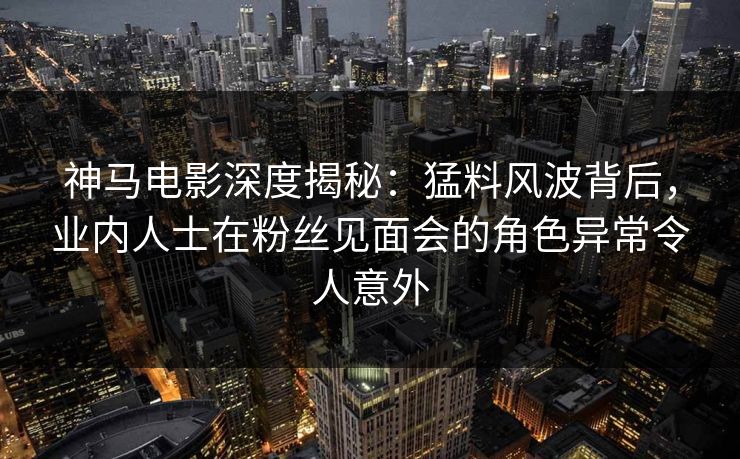 神马电影深度揭秘：猛料风波背后，业内人士在粉丝见面会的角色异常令人意外