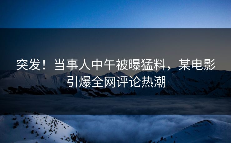 突发！当事人中午被曝猛料，某电影引爆全网评论热潮
