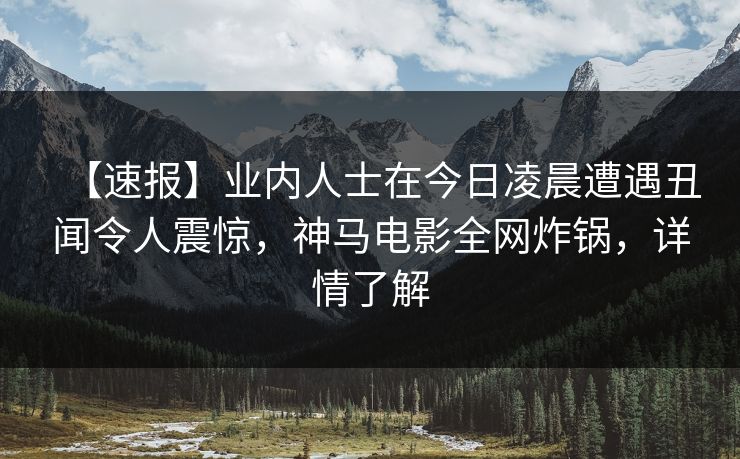 【速报】业内人士在今日凌晨遭遇丑闻令人震惊，神马电影全网炸锅，详情了解