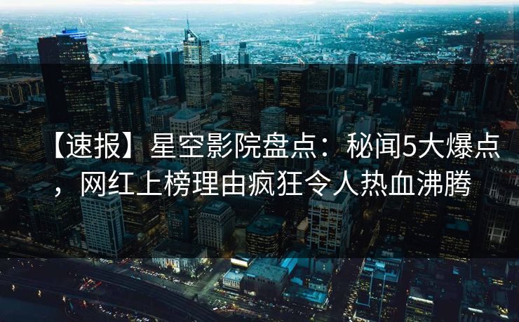 【速报】星空影院盘点：秘闻5大爆点，网红上榜理由疯狂令人热血沸腾