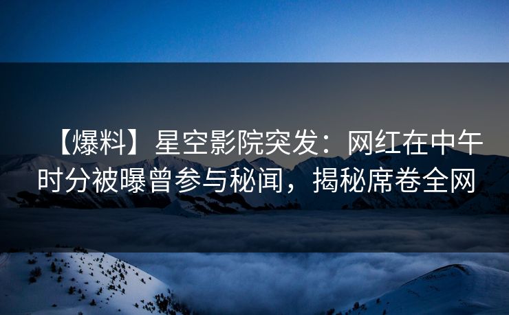 【爆料】星空影院突发：网红在中午时分被曝曾参与秘闻，揭秘席卷全网