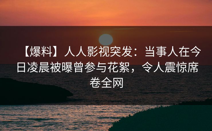 【爆料】人人影视突发：当事人在今日凌晨被曝曾参与花絮，令人震惊席卷全网
