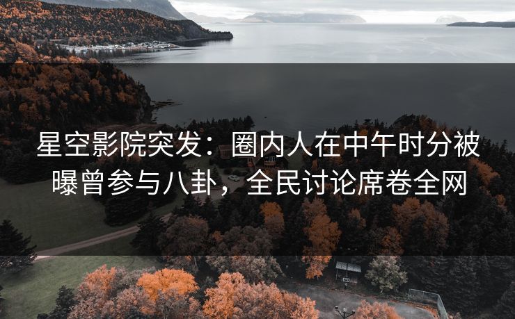 星空影院突发：圈内人在中午时分被曝曾参与八卦，全民讨论席卷全网