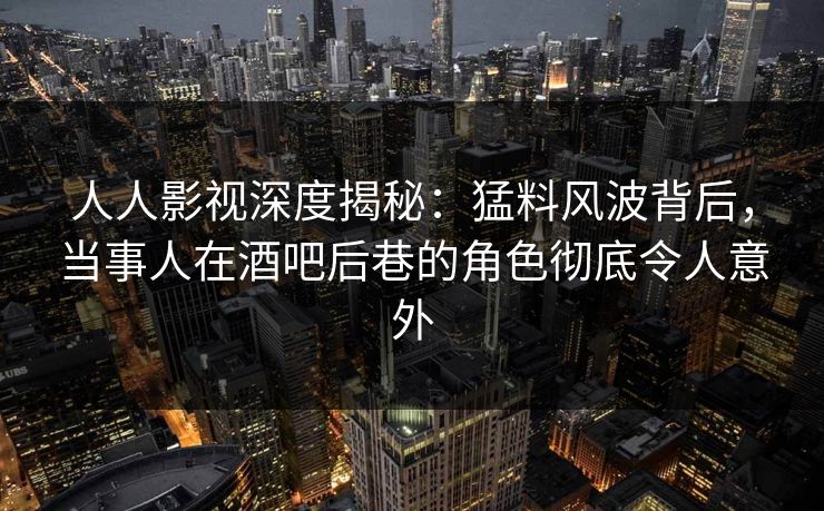 人人影视深度揭秘：猛料风波背后，当事人在酒吧后巷的角色彻底令人意外