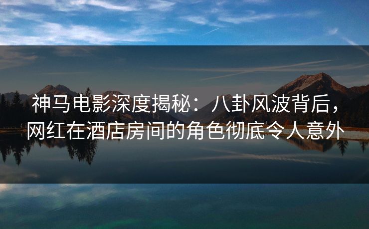 神马电影深度揭秘：八卦风波背后，网红在酒店房间的角色彻底令人意外
