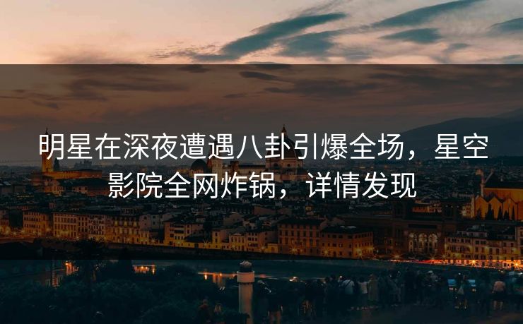明星在深夜遭遇八卦引爆全场，星空影院全网炸锅，详情发现