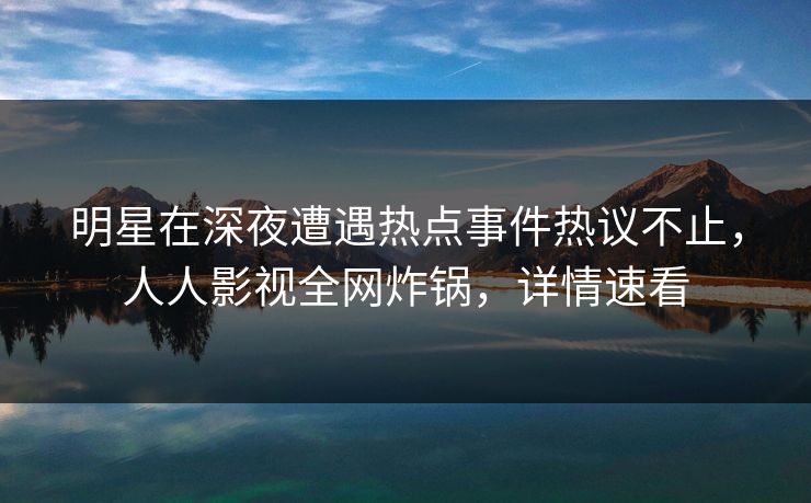 明星在深夜遭遇热点事件热议不止，人人影视全网炸锅，详情速看