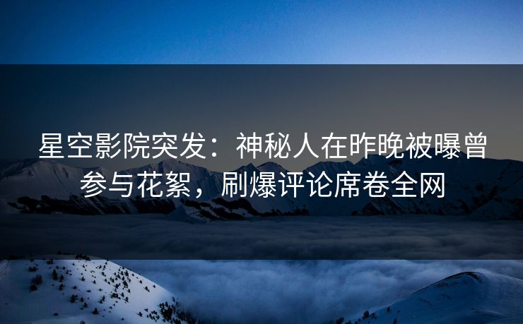 星空影院突发：神秘人在昨晚被曝曾参与花絮，刷爆评论席卷全网