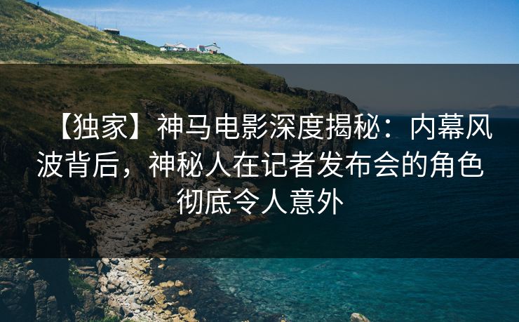 【独家】神马电影深度揭秘：内幕风波背后，神秘人在记者发布会的角色彻底令人意外