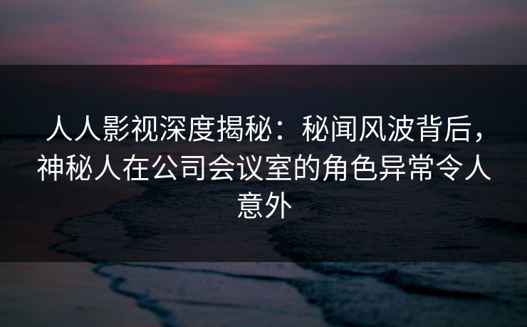 人人影视深度揭秘：秘闻风波背后，神秘人在公司会议室的角色异常令人意外