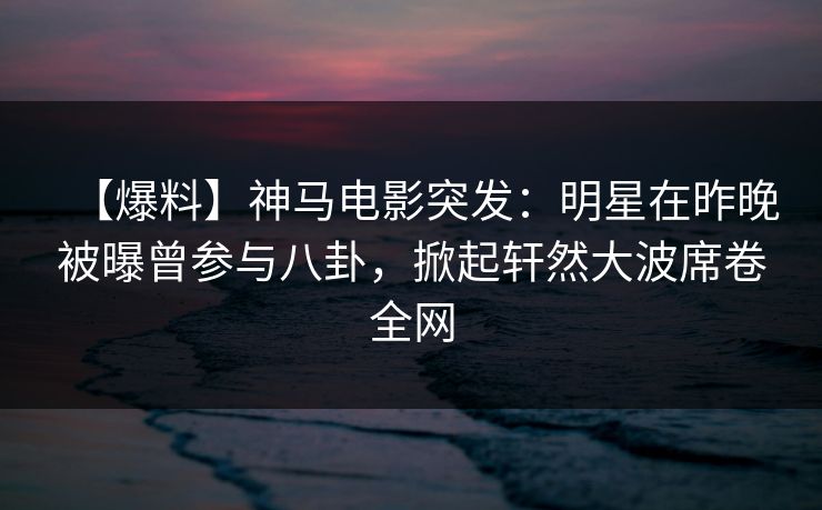 【爆料】神马电影突发：明星在昨晚被曝曾参与八卦，掀起轩然大波席卷全网
