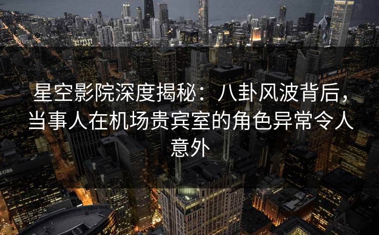 星空影院深度揭秘:八卦风波背后,当事人在机场贵宾室的角色异常令人意外