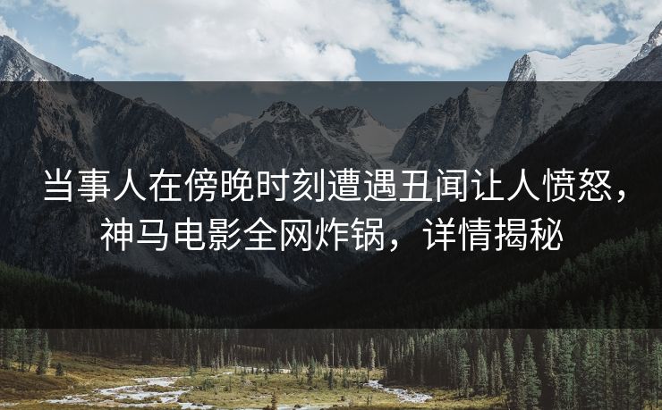 当事人在傍晚时刻遭遇丑闻让人愤怒，神马电影全网炸锅，详情揭秘