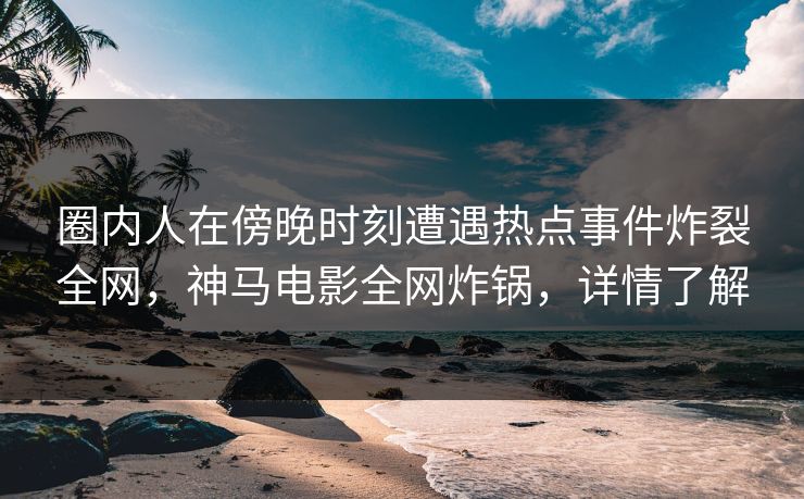 圈内人在傍晚时刻遭遇热点事件炸裂全网，神马电影全网炸锅，详情了解