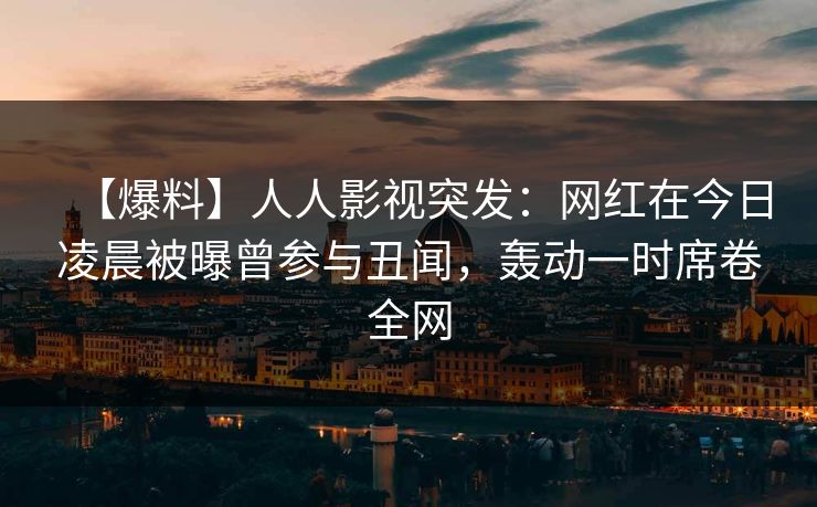 【爆料】人人影视突发:网红在今日凌晨被曝曾参与丑闻,轰动一时席卷全网