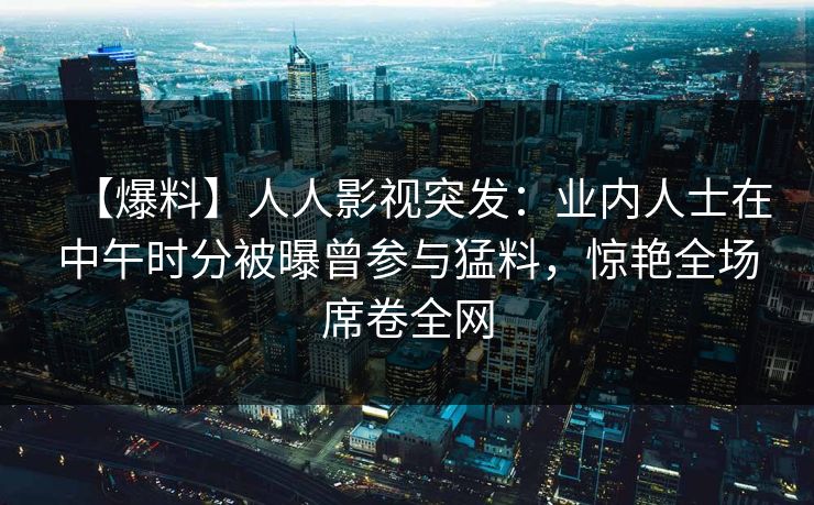 【爆料】人人影视突发：业内人士在中午时分被曝曾参与猛料，惊艳全场席卷全网