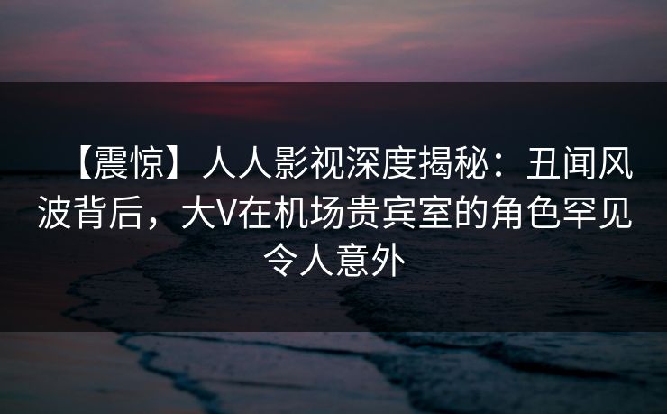 【震惊】人人影视深度揭秘：丑闻风波背后，大V在机场贵宾室的角色罕见令人意外
