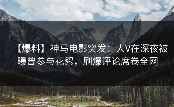 【爆料】神马电影突发：大V在深夜被曝曾参与花絮，刷爆评论席卷全网